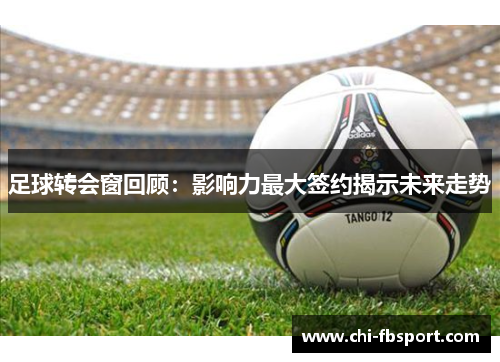 足球转会窗回顾：影响力最大签约揭示未来走势