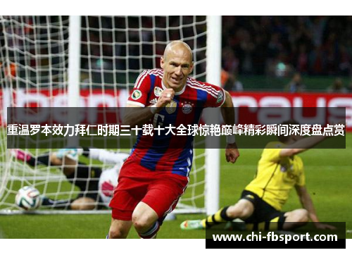 重温罗本效力拜仁时期三十载十大全球惊艳巅峰精彩瞬间深度盘点赏