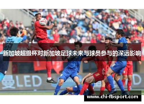 新加坡超级杯对新加坡足球未来与球员参与的深远影响 新加坡超级杯对新加坡足球未来与球员参与的深远影响