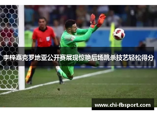 李梓嘉克罗地亚公开赛展现惊艳后场跳杀技艺轻松得分 李梓嘉克罗地亚公开赛展现惊艳后场跳杀技艺轻松得分