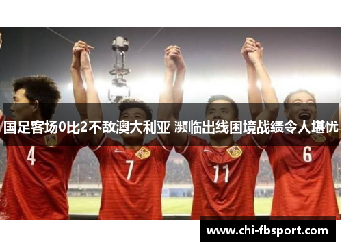 国足客场0比2不敌澳大利亚 濒临出线困境战绩令人堪忧