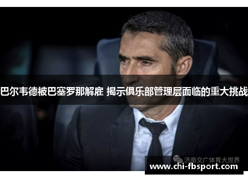 巴尔韦德被巴塞罗那解雇 揭示俱乐部管理层面临的重大挑战