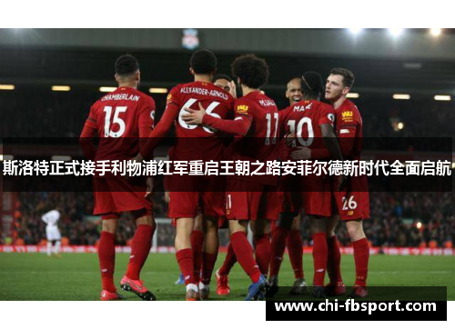 斯洛特正式接手利物浦红军重启王朝之路安菲尔德新时代全面启航