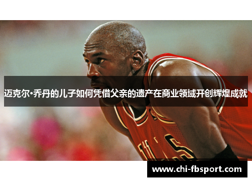 迈克尔·乔丹的儿子如何凭借父亲的遗产在商业领域开创辉煌成就