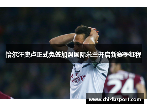 恰尔汗奥卢正式免签加盟国际米兰开启新赛季征程